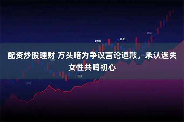 配资炒股理财 方头暗为争议言论道歉，承认迷失女性共鸣初心