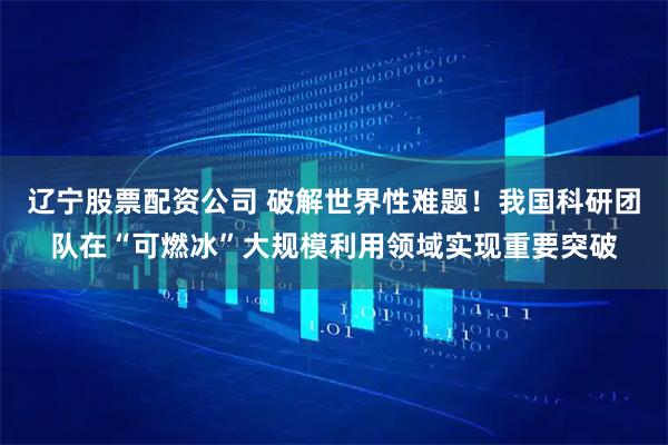 辽宁股票配资公司 破解世界性难题！我国科研团队在“可燃冰”大规模利用领域实现重要突破