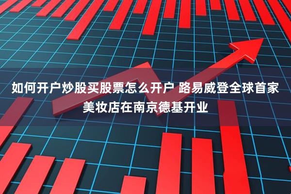 如何开户炒股买股票怎么开户 路易威登全球首家美妆店在南京德基开业