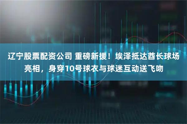 辽宁股票配资公司 重磅新援！埃泽抵达酋长球场亮相，身穿10号球衣与球迷互动送飞吻