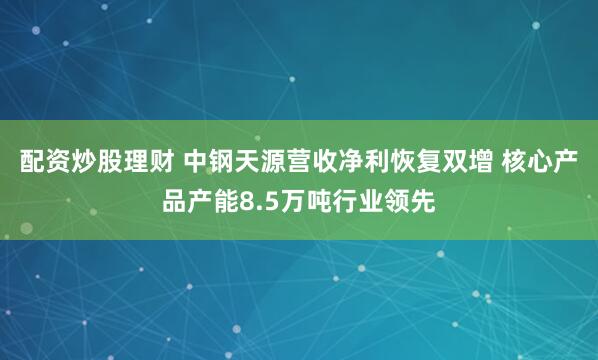 配资炒股理财 中钢天源营收净利恢复双增 核心产品产能8.5万吨行业领先