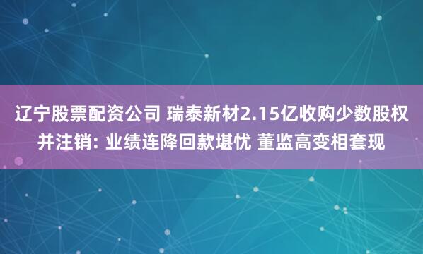辽宁股票配资公司 瑞泰新材2.15亿收购少数股权并注销: 业绩连降回款堪忧 董监高变相套现