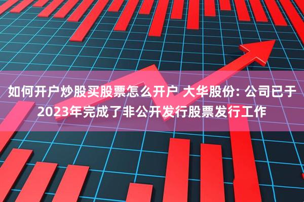 如何开户炒股买股票怎么开户 大华股份: 公司已于2023年完成了非公开发行股票发行工作