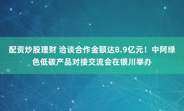 配资炒股理财 洽谈合作金额达8.9亿元！中阿绿色低碳产品对接交流会在银川举办