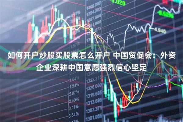 如何开户炒股买股票怎么开户 中国贸促会：外资企业深耕中国意愿强烈信心坚定