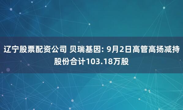 辽宁股票配资公司 贝瑞基因: 9月2日高管高扬减持股份合计103.18万股
