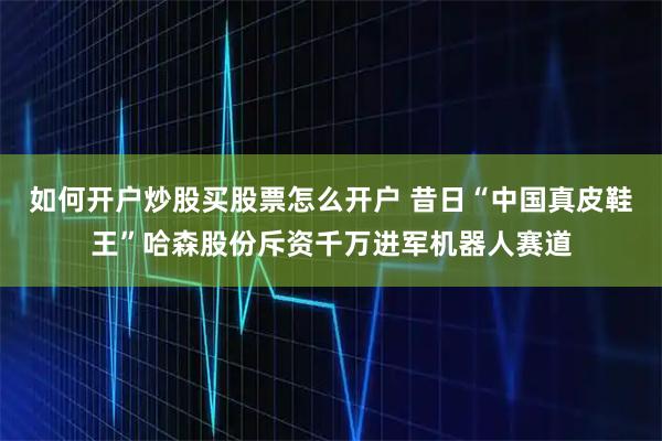 如何开户炒股买股票怎么开户 昔日“中国真皮鞋王”哈森股份斥资千万进军机器人赛道