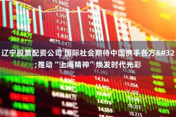 辽宁股票配资公司 国际社会期待中国携手各方 推动“上海精神”焕发时代光彩
