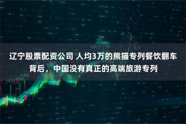 辽宁股票配资公司 人均3万的熊猫专列餐饮翻车背后，中国没有真正的高端旅游专列