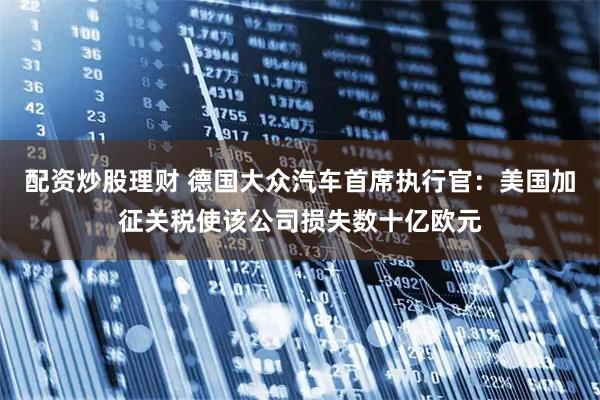 配资炒股理财 德国大众汽车首席执行官：美国加征关税使该公司损失数十亿欧元