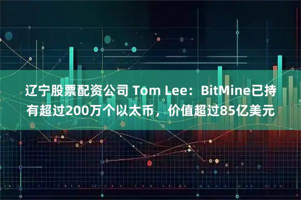 辽宁股票配资公司 Tom Lee：BitMine已持有超过200万个以太币，价值超过85亿美元