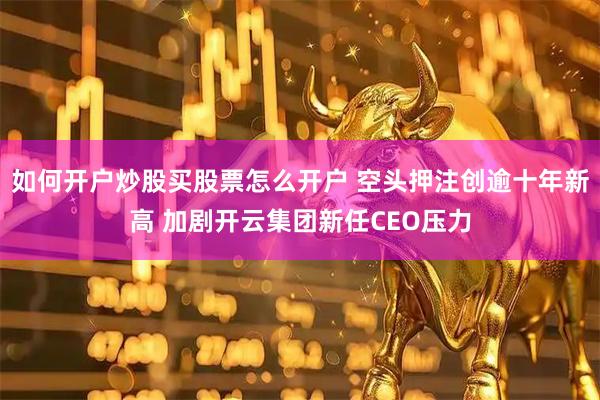 如何开户炒股买股票怎么开户 空头押注创逾十年新高 加剧开云集团新任CEO压力