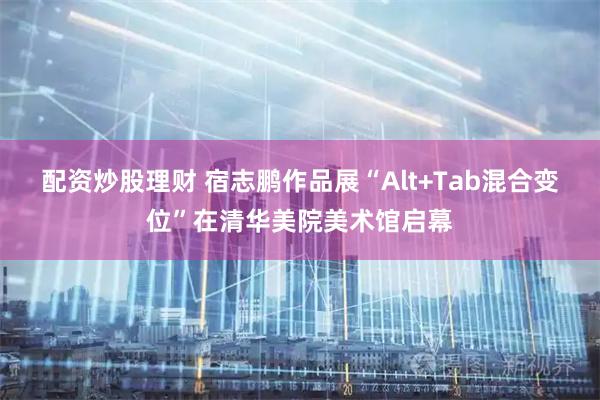 配资炒股理财 宿志鹏作品展“Alt+Tab混合变位”在清华美院美术馆启幕