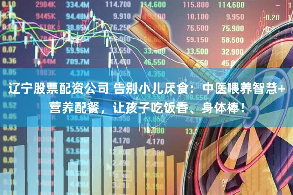 辽宁股票配资公司 告别小儿厌食：中医喂养智慧+营养配餐，让孩子吃饭香、身体棒！
