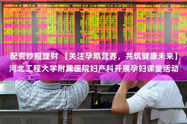 配资炒股理财 【关注孕期营养，共筑健康未来】河北工程大学附属医院妇产科开展孕妇课堂活动
