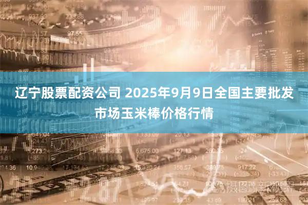 辽宁股票配资公司 2025年9月9日全国主要批发市场玉米棒价格行情