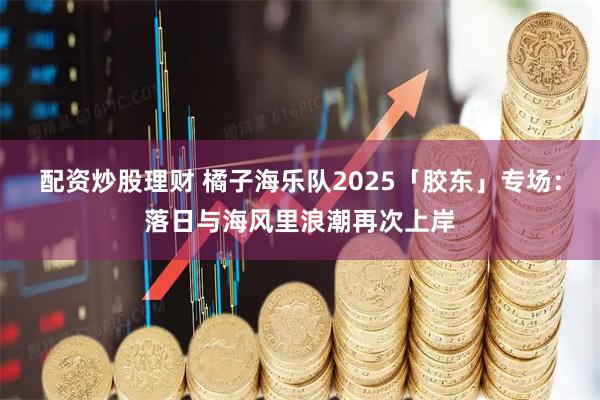 配资炒股理财 橘子海乐队2025「胶东」专场：落日与海风里浪潮再次上岸