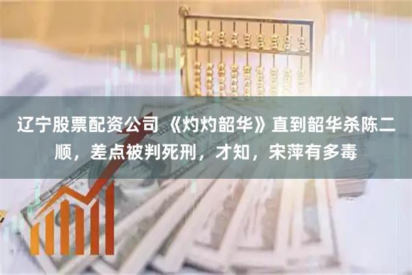 辽宁股票配资公司 《灼灼韶华》直到韶华杀陈二顺，差点被判死刑，才知，宋萍有多毒