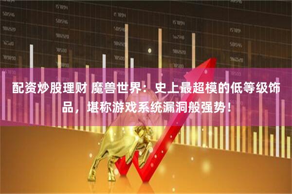 配资炒股理财 魔兽世界：史上最超模的低等级饰品，堪称游戏系统漏洞般强势！