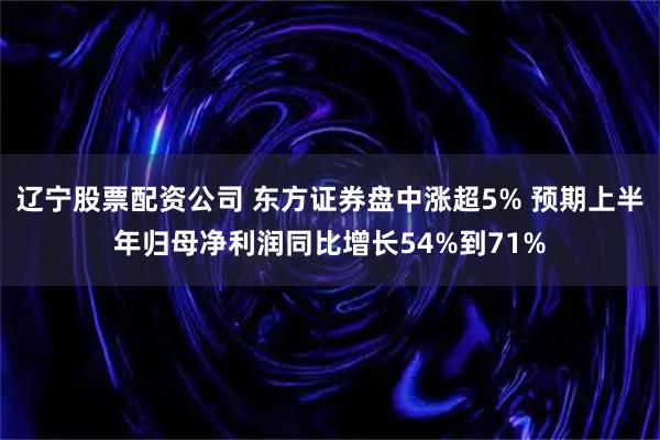 辽宁股票配资公司 东方证券盘中涨超5% 预期上半年归母净利润同比增长54%到71%