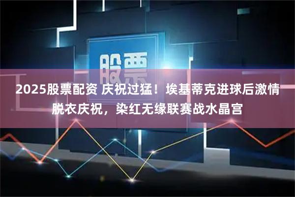 2025股票配资 庆祝过猛！埃基蒂克进球后激情脱衣庆祝，染红无缘联赛战水晶宫