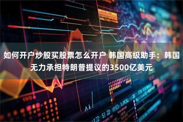 如何开户炒股买股票怎么开户 韩国高级助手：韩国无力承担特朗普提议的3500亿美元