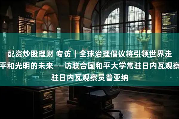 配资炒股理财 专访｜全球治理倡议将引领世界走向更加公平和光明的未来——访联合国和平大学常驻日内瓦观察员普亚纳