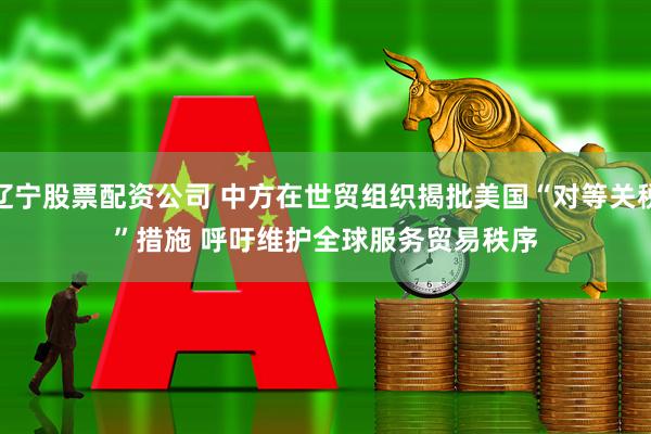 辽宁股票配资公司 中方在世贸组织揭批美国“对等关税”措施 呼吁维护全球服务贸易秩序