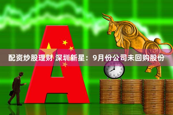 配资炒股理财 深圳新星：9月份公司未回购股份