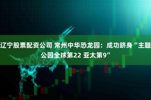 辽宁股票配资公司 常州中华恐龙园：成功跻身“主题公园全球第22 亚太第9”