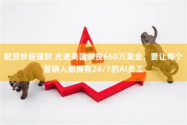 配资炒股理财 光速美国领投660万美金，要让每个营销人都拥有24/7的AI员工