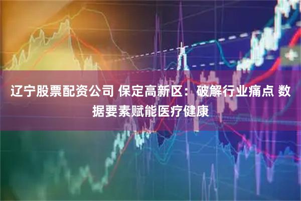 辽宁股票配资公司 保定高新区：破解行业痛点 数据要素赋能医疗健康