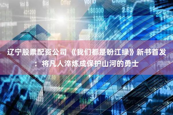 辽宁股票配资公司 《我们都是盼江绿》新书首发：将凡人淬炼成保护山河的勇士