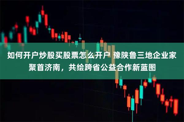 如何开户炒股买股票怎么开户 豫陕鲁三地企业家聚首济南，共绘跨省公益合作新蓝图