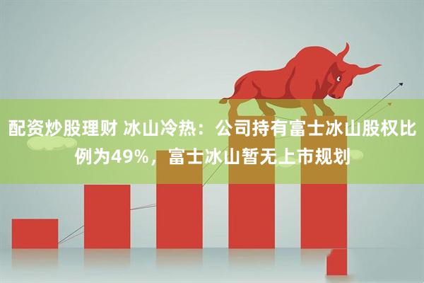 配资炒股理财 冰山冷热：公司持有富士冰山股权比例为49%，富士冰山暂无上市规划