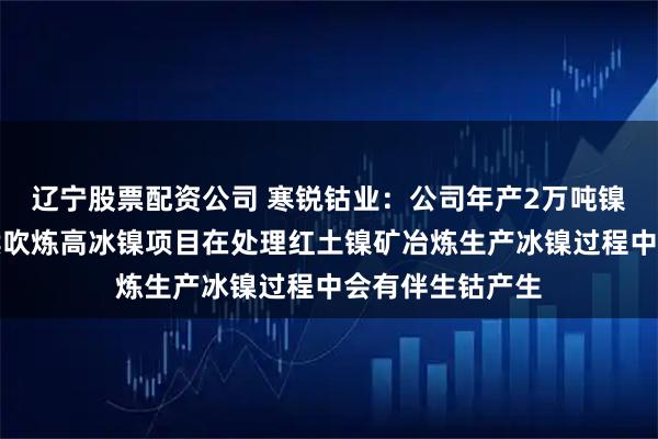 辽宁股票配资公司 寒锐钴业：公司年产2万吨镍金属量富氧连续吹炼高冰镍项目在处理红土镍矿冶炼生产冰镍过程中会有伴生钴产生