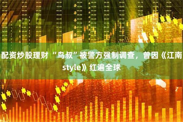 配资炒股理财 “鸟叔”被警方强制调查，曾因《江南style》红遍全球