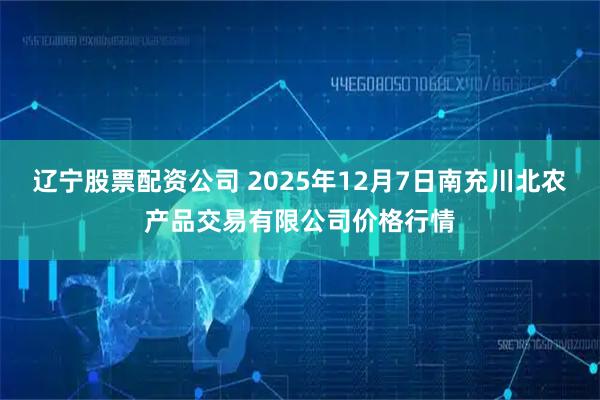 辽宁股票配资公司 2025年12月7日南充川北农产品交易有限公司价格行情