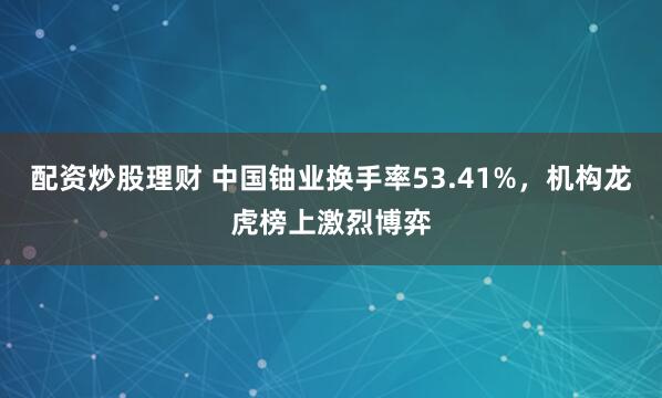 配资炒股理财 中国铀业换手率53.41%，机构龙虎榜上激烈博弈