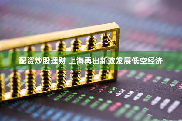 配资炒股理财 上海再出新政发展低空经济