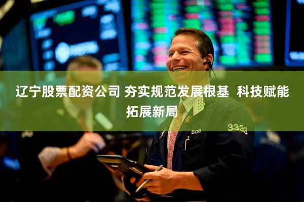辽宁股票配资公司 夯实规范发展根基  科技赋能拓展新局