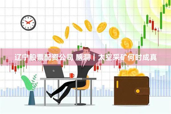辽宁股票配资公司 脑洞｜太空采矿何时成真