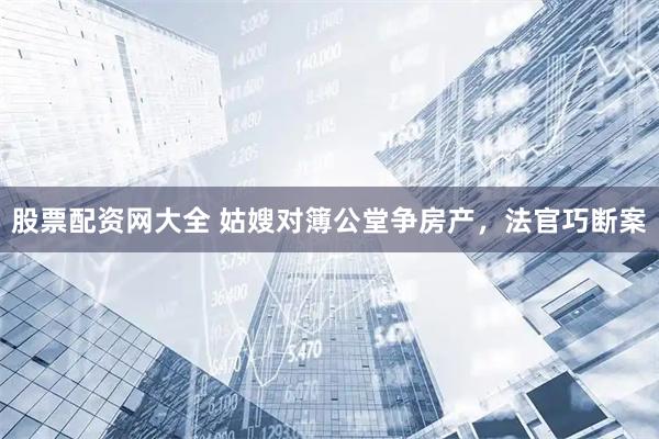 股票配资网大全 姑嫂对簿公堂争房产，法官巧断案