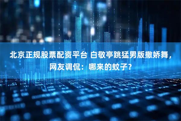 北京正规股票配资平台 白敬亭跳猛男版撒娇舞，网友调侃：哪来的蚊子？