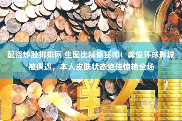 配资炒股排排网 生图比精修还帅！龚俊环球影城被偶遇，本人皮肤状态绝佳惊艳全场