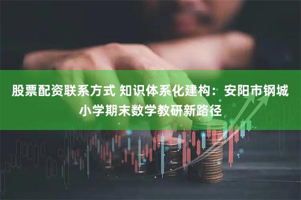 股票配资联系方式 知识体系化建构：安阳市钢城小学期末数学教研新路径