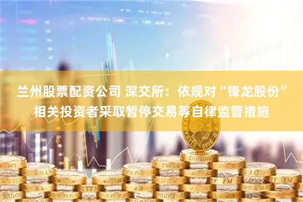 兰州股票配资公司 深交所：依规对“锋龙股份”相关投资者采取暂停交易等自律监管措施