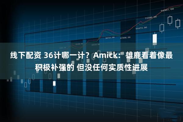 线下配资 36计哪一计？Amick：雄鹿看着像最积极补强的 但没任何实质性进展