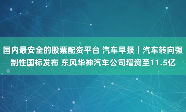 国内最安全的股票配资平台 汽车早报｜汽车转向强制性国标发布 东风华神汽车公司增资至11.5亿