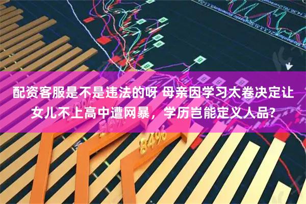 配资客服是不是违法的呀 母亲因学习太卷决定让女儿不上高中遭网暴，学历岂能定义人品?